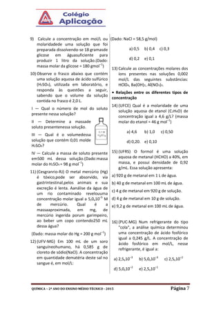 QUÍMICA – 2º ANO DO ENSINO MÉDIO TÉCNICO - 2015 Página 7
9) Calcule a concentração em mol/L ou
molaridadede uma solução que foi
preparada dissolvendo-se 18 gramasde
glicose em águasuficiente para
produzir 1 litro da solução.(Dado:
massa molar da glicose = 180 gmol–1
)
10) Observe o frasco abaixo que contém
uma solução aquosa de ácido sulfúrico
(H2SO4), utilizada em laboratório, e
responda às questões a seguir,
sabendo que o volume da solução
contida no frasco é 2,0 L.
I — Qual o número de mol do soluto
presente nessa solução?
II — Determine a massade
soluto presentenessa solução.
III — Qual é o volumedessa
solução que contém 0,01 molde
H2SO4?
IV — Calcule a massa de soluto presente
em500 mL dessa solução.(Dado:massa
molar do H2SO4 = 98 g mol–1
)
11) (Cesgranrio-RJ) O metal mercúrio (Hg)
é tóxico,pode ser absorvido, via
gastrintestinal,pelos animais e sua
excreção é lenta. Aanálise da água de
um rio contaminado revelouuma
concentração molar igual a 5,0x10–5
M
de mercúrio. Qual é a
massaaproximada, em mg, de
mercúrio ingerida porum garimpeiro,
ao beber um copo contendo250 mL
dessa água?
(Dado: massa molar do Hg = 200 g mol–1
)
12) (UFV-MG) Em 100 mL de um soro
sanguíneohumano, há 0,585 g de
cloreto de sódio(NaCl). A concentração
em quantidade dematéria deste sal no
sangue é, em mol/L:
(Dado: NaCl = 58,5 g/mol)
a) 0,5 b) 0,4 c) 0,3
d) 0,2 e) 0,1
13) Calcule as concentrações molares dos
íons presentes nas soluções 0,002
mol/L das seguintes substâncias:
HClO4, Ba(OH)2, Al(NO3)3.
• Relações entre os diferentes tipos de
concentração
14) (UFCE) Qual é a molaridade de uma
solução aquosa de etanol (C2H6O) de
concentração igual a 4,6 g/L? (massa
molar do etanol = 46 g mol–1
)
a) 4,6 b) 1,0 c) 0,50
d) 0,20. e) 0,10
15) (UFRS) O formol é uma solução
aquosa de metanal (HCHO) a 40%, em
massa, e possui densidade de 0,92
g/mL. Essa solução apresenta:
a) 920 g de metanal em 1 L de água.
b) 40 g de metanal em 100 mL de água.
c) 4 g de metanal em 920 g de solução.
d) 4 g de metanal em 10 g de solução.
e) 9,2 g de metanal em 100 mL de água.
16) (PUC-MG) Num refrigerante do tipo
"cola", a análise química determinou
uma concentração de ácido fosfórico
igual a 0,245 g/L. A concentração de
ácido fosfórico em mol/L, nesse
refrigerante, é igual a:
a) 2,5x10–3
b) 5,0x10–3
c) 2,5x10–2
d) 5,0x10–2
e) 2,5x10–1
 