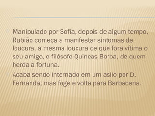    Manipulado por Sofia, depois de algum tempo,
    Rubião começa a manifestar sintomas de
    loucura, a mesma loucura de que fora vítima o
    seu amigo, o filósofo Quincas Borba, de quem
    herda a fortuna.
   Acaba sendo internado em um asilo por D.
    Fernanda, mas foge e volta para Barbacena.
 