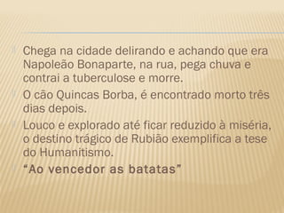    Chega na cidade delirando e achando que era
    Napoleão Bonaparte, na rua, pega chuva e
    contrai a tuberculose e morre.
   O cão Quincas Borba, é encontrado morto três
    dias depois.
   Louco e explorado até ficar reduzido à miséria,
    o destino trágico de Rubião exemplifica a tese
    do Humanitismo.
   “Ao vencedor as batatas”
 