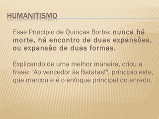    Esse Principio de Quincas Borba: nunca há
    mor te, há encontro de duas expansões,
    ou expansão de duas formas.
      
    Explicando de uma melhor maneira, criou a
    frase: "Ao vencedor às Batatas!", principio este,
    que marcou e é o enfoque principal do enredo.
 