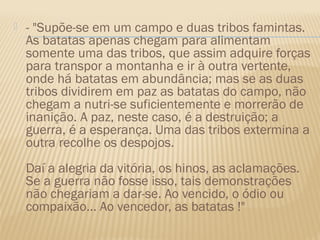    - "Supõe-se em um campo e duas tribos famintas.
    As batatas apenas chegam para alimentam
    somente uma das tribos, que assim adquire forças
    para transpor a montanha e ir à outra vertente,
    onde há batatas em abundância; mas se as duas
    tribos dividirem em paz as batatas do campo, não
    chegam a nutri-se suficientemente e morrerão de
    inanição. A paz, neste caso, é a destruição; a
    guerra, é a esperança. Uma das tribos extermina a
    outra recolhe os despojos. 
    Daí a alegria da vitória, os hinos, as aclamações.
    Se a guerra não fosse isso, tais demonstrações
    não chegariam a dar-se. Ao vencido, o ódio ou
    compaixão... Ao vencedor, as batatas !"
 