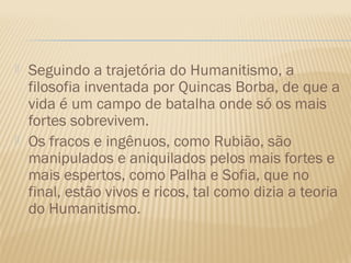    Seguindo a trajetória do Humanitismo, a
    filosofia inventada por Quincas Borba, de que a
    vida é um campo de batalha onde só os mais
    fortes sobrevivem.
   Os fracos e ingênuos, como Rubião, são
    manipulados e aniquilados pelos mais fortes e
    mais espertos, como Palha e Sofia, que no
    final, estão vivos e ricos, tal como dizia a teoria
    do Humanitismo.
 