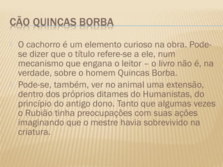    O cachorro é um elemento curioso na obra. Pode-
    se dizer que o título refere-se a ele, num
    mecanismo que engana o leitor – o livro não é, na
    verdade, sobre o homem Quincas Borba.
   Pode-se, também, ver no animal uma extensão,
    dentro dos próprios ditames do Humanistas, do
    princípio do antigo dono. Tanto que algumas vezes
    o Rubião tinha preocupações com suas ações
    imaginando que o mestre havia sobrevivido na
    criatura.
 