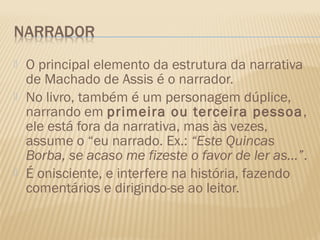    O principal elemento da estrutura da narrativa
    de Machado de Assis é o narrador.
   No livro, também é um personagem dúplice,
    narrando em primeira ou terceira pessoa ,
    ele está fora da narrativa, mas às vezes,
    assume o “eu narrado. Ex.: “Este Quincas
    Borba, se acaso me fizeste o favor de ler as...”.
   É onisciente, e interfere na história, fazendo
    comentários e dirigindo-se ao leitor.
 