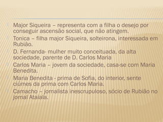    Major Siqueira – representa com a filha o desejo por
    conseguir ascensão social, que não atingem.
   Tonica – filha major Siqueira, solteirona, interessada em
    Rubião.
   D. Fernanda- mulher muito conceituada, da alta
    sociedade, parente de D. Carlos Maria
   Carlos Maria – jovem da sociedade, casa-se com Maria
    Benedita.
   Maria Benedita - prima de Sofia, do interior, sente
    ciúmes da prima com Carlos Maria.
   Camacho – jornalista inescrupuloso, sócio de Rubião no
    jornal Ataiala.
 