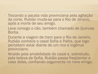    Trocando a pacata vida provinciana pela agitação
    da corte, Rubião muda-se para o Rio de Janeiro,
    após a morte de seu amigo.
   Leva consigo o cão, também chamado de Quincas
    Borba.
   Durante a viagem de trem para o Rio de Janeiro,
    Rubião conhece o casal Sofia e Palha, que logo
    percebem estar diante de um rico e ingênuo
    provinciano.
   Atraído pela amabilidade do casal e, sobretudo,
    pela beleza de Sofia, Rubião passa freqüentar a
    casa deles, confiando cegamente no novo amigo.
 