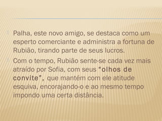    Palha, este novo amigo, se destaca como um
    esperto comerciante e administra a fortuna de
    Rubião, tirando parte de seus lucros.
   Com o tempo, Rubião sente-se cada vez mais
    atraído por Sofia, com seus “olhos de
    convite”, que mantém com ele atitude
    esquiva, encorajando-o e ao mesmo tempo
    impondo uma certa distância.
 