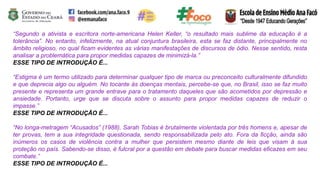 “Segundo a ativista e escritora norte-americana Helen Keller, “o resultado mais sublime da educação é a
tolerância”. No entanto, infelizmente, na atual conjuntura brasileira, esta se faz distante, principalmente no
âmbito religioso, no qual ficam evidentes as várias manifestações de discursos de ódio. Nesse sentido, resta
analisar a problemática para propor medidas capazes de minimizá-la.”
ESSE TIPO DE INTRODUÇÃO É...
“Estigma é um termo utilizado para determinar qualquer tipo de marca ou preconceito culturalmente difundido
e que deprecia algo ou alguém. No tocante às doenças mentais, percebe-se que, no Brasil, isso se faz muito
presente e representa um grande entrave para o tratamento daqueles que são acometidos por depressão e
ansiedade. Portanto, urge que se discuta sobre o assunto para propor medidas capazes de reduzir o
impasse.”
ESSE TIPO DE INTRODUÇÃO É...
“No longa-metragem “Acusados” (1988), Sarah Tobias é brutalmente violentada por três homens e, apesar de
ter provas, tem a sua integridade questionada, sendo responsabilizada pelo ato. Fora da ficção, ainda são
inúmeros os casos de violência contra a mulher que persistem mesmo diante de leis que visam à sua
proteção no país. Sabendo-se disso, é fulcral por a questão em debate para buscar medidas eficazes em seu
combate.”
ESSE TIPO DE INTRODUÇÃO É...
 