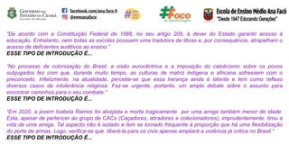 “De acordo com a Constituição Federal de 1988, no seu artigo 205, é dever do Estado garantir acesso à
educação. Entretanto, nem todas as escolas possuem uma tradutora de libras e, por consequência, atrapalham o
acesso de deficientes auditivos ao ensino.”
ESSE TIPO DE INTRODUÇÃO É...
“No processo de colonização do Brasil, a visão eurocêntrica e a imposição do catolicismo sobre os povos
subjugados fez com que, durante muito tempo, as culturas de matriz indígena e africana sofressem com o
preconceito. Infelizmente, na atualidade, percebe-se que essa herança ainda é latente e tem como reflexo
diversos casos de intolerância religiosa. Faz-se urgente, portanto, um amplo debate sobre o assunto para
encontrar caminhos para o seu combate.”
ESSE TIPO DE INTRODUÇÃO É...
“Em 2020, a jovem Isabela Ramos foi alvejada e morta tragicamente por uma amiga também menor de idade.
Esta, apesar de pertencer ao grupo de CACs (Caçadores, atiradores e colecionadores), imprudentemente, tirou a
vida de uma amiga. Tal aspecto não é isolado e tem se tornado frequente à proporção que há uma flexibilização
do porte de armas. Logo, verifica-se que liberá-la para os civis apenas ampliará a violência já crítica no Brasil.”
ESSE TIPO DE INTRODUÇÃO É...
 