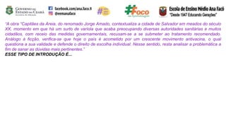 “A obra “Capitães da Areia, do renomado Jorge Amado, contextualiza a cidade de Salvador em meados do século
XX, momento em que há um surto de varíola que acaba preocupando diversas autoridades sanitárias e muitos
cidadãos, com receio das medidas governamentais, recusam-se a se submeter ao tratamento recomendado.
Análogo à ficção, verifica-se que hoje o país é acometido por um crescente movimento antivacina, o qual
questiona a sua validade e defende o direito de escolha individual. Nesse sentido, resta analisar a problemática a
fim de sanar as dúvidas mais pertinentes.”
ESSE TIPO DE INTRODUÇÃO É...
 