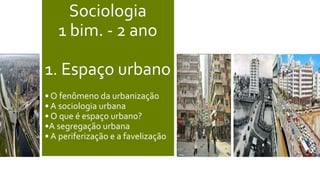 Sociologia
1 bim. - 2 ano
1. Espaço urbano
• O fenômeno da urbanização
• A sociologia urbana
• O que é espaço urbano?
•A segregação urbana
• A periferização e a favelização
 