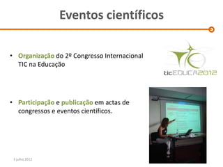 Eventos científicos

• Organização do 2º Congresso Internacional
  TIC na Educação




• Participação e publicação em actas de
  congressos e eventos científicos.




 3 julho 2012
 