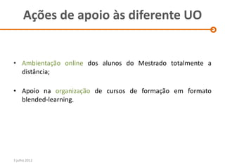 Ações de apoio às diferente UO


• Ambientação online dos alunos do Mestrado totalmente a
  distância;

• Apoio na organização de cursos de formação em formato
  blended-learning.




3 julho 2012
 