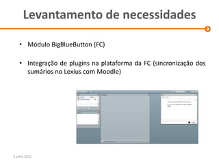 Levantamento de necessidades

    • Módulo BigBlueButton (FC)

    • Integração de plugins na plataforma da FC (sincronização dos
      sumários no Lexius com Moodle)




3 julho 2012
 