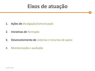 Eixos de atuação

1.      Ações de divulgação/comunicação

2.      Iniciativas de formação

3.      Desenvolvimento de sistemas e recursos de apoio

4.      Monitorização e avaliação




3 julho 2012
 