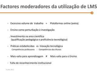 Factores moderadores da utilização de LMS

    - Excessivo volume de trabalho =            Plataformas online (extra)

    - Ensino como perturbação à investigação

       . Investimento na area cientifica
          (qualificação pedagógica e proficiência tecnológica)

    - Práticas estabelecidas vs Inovação tecnológica
          Competências professores - Competências dos Alunos


    - Mais-valia para aprendizagem ≠            Mais-valia para o Ensino

    - Falta de reconhecimento institucional

  3 julho 2012
 