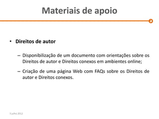 Materiais de apoio


• Direitos de autor

       – Disponibilização de um documento com orientações sobre os
         Direitos de autor e Direitos conexos em ambientes online;
       – Criação de uma página Web com FAQs sobre os Direitos de
         autor e Direitos conexos.




3 julho 2012
 