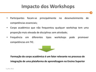 Impacto dos Workshops

 • Participantes     focam-se    principalmente   no   desenvolvimento   de
      competências essenciais;
 • Corpo académico que não frequentou qualquer workshop tem uma
      proporção mais elevada de disciplinas sem atividade;
 • Frequência      em    diferentes   tipos   workshops      pode   promover
      competências em TIC.




       Formação do corpo académico é um fator relevante no processo de
      integração de uma plataforma de aprendizagem no Ensino Superior

3 julho 2012
 