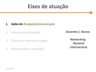Eixos de atuação

1. Ações de divulgação/comunicação

2.      Iniciativas de formação        Docentes | Alunos

3.      Sistemas e recursos de apoio      Networking
                                           . Nacional
4.      Monitorização e avaliação       . Internacional




3 julho 2012
 