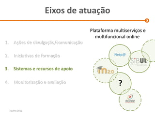 Eixos de atuação
                                          Plataforma multiserviços e
                                            multifuncional online
1.      Ações de divulgação/comunicação

2.      Iniciativas de formação                      Netp@


3. Sistemas e recursos de apoio

4.      Monitorização e avaliação                      ?

     3 julho 2012
 