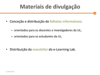 Materiais de divulgação

• Conceção e distribuição de folhetos informativos:

       – orientados para os docentes e investigadores da UL;
       – orientados para os estudantes da UL.



• Distribuição da newsletter do e-Learning Lab.




3 julho 2012
 