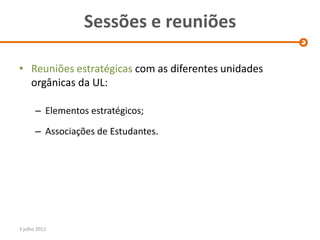 Sessões e reuniões

• Reuniões estratégicas com as diferentes unidades
  orgânicas da UL:

       – Elementos estratégicos;

       – Associações de Estudantes.




3 julho 2012
 
