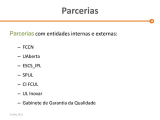 Parcerias

Parcerias com entidades internas e externas:

       – FCCN
       – UAberta
       – ESCS_IPL
       – SPUL
       – CI FCUL
       – UL Inovar
       – Gabinete de Garantia da Qualidade

3 julho 2012
 