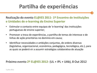 Partilha de experiências
Realização do evento EL@IES 2011- 1º Encontro de Instituições
e Unidades de e-learning do Ensino Superior
• Estimular o contacto entre equipas de 'e-learning‘ das instituições
  portuguesas de ensino superior;
• Promover a troca de experiências, a partilha de temas de interesse e de
  linhas de ação prioritárias no domínio em causa;
• Identificar necessidades e ambições conjuntas, de ordens diversas
  (legislativa, organizacional, económica, pedagógica, tecnológica, etc.), para
  as quais se poderá vir a assumir estratégias colaborativa de atuação



Próximo evento 2º EL@IES 2012- (UL + IPL + UAb), 8 Out 2012

3 julho 2012
 