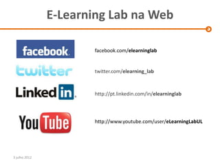 E-Learning Lab na Web

                       facebook.com/elearninglab


                       twitter.com/elearning_lab



                       http://pt.linkedin.com/in/elearninglab




                       http://www.youtube.com/user/eLearningLabUL




3 julho 2012
 