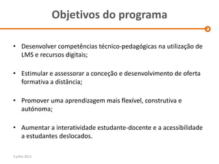 Objetivos do programa

• Desenvolver competências técnico-pedagógicas na utilização de
  LMS e recursos digitais;

• Estimular e assessorar a conceção e desenvolvimento de oferta
  formativa a distância;

• Promover uma aprendizagem mais flexível, construtiva e
  autónoma;

• Aumentar a interatividade estudante-docente e a acessibilidade
  a estudantes deslocados.

3 julho 2012
 