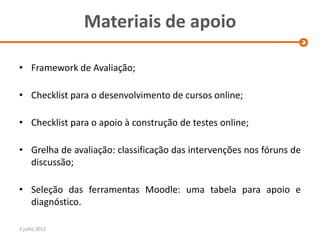 Materiais de apoio

• Framework de Avaliação;

• Checklist para o desenvolvimento de cursos online;

• Checklist para o apoio à construção de testes online;

• Grelha de avaliação: classificação das intervenções nos fóruns de
  discussão;

• Seleção das ferramentas Moodle: uma tabela para apoio e
  diagnóstico.

3 julho 2012
 