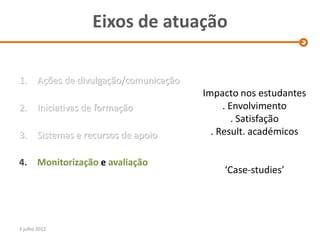 Eixos de atuação

1.      Ações de divulgação/comunicação
                                          Impacto nos estudantes
2.      Iniciativas de formação                . Envolvimento
                                                  . Satisfação
3.      Sistemas e recursos de apoio        . Result. académicos

4. Monitorização e avaliação
                                              ‘Case-studies’




3 julho 2012
 