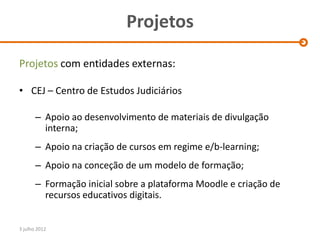 Projetos

Projetos com entidades externas:

• CEJ – Centro de Estudos Judiciários

       – Apoio ao desenvolvimento de materiais de divulgação
         interna;
       – Apoio na criação de cursos em regime e/b-learning;
       – Apoio na conceção de um modelo de formação;
       – Formação inicial sobre a plataforma Moodle e criação de
         recursos educativos digitais.


3 julho 2012
 