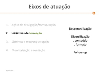 Eixos de atuação

1.      Ações de divulgação/comunicação
                                          Descentralização
2. Iniciativas de formação
                                           Diversificação
3.      Sistemas e recursos de apoio        . conteúdo
                                             . formato
4.      Monitorização e avaliação
                                             Follow-up




3 julho 2012
 