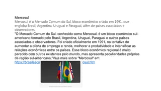 Mercosul
Mercosul é o Mercado Comum do Sul, bloco econômico criado em 1991, que
engloba Brasil, Argentina, Uruguai e Paraguai, além de países associados e
observadores.
"O Mercado Comum do Sul, conhecido como Mercosul, é um bloco econômico sul-
americano formado pelo Brasil, Argentina, Uruguai, Paraguai e outros países
associados e observadores. Foi criado oficialmente em 1991, na tentativa de
aumentar a oferta de emprego e renda, melhorar a produtividade e intensificar as
relações econômicas entre os países. Esse bloco econômico regional é muito
parecido com outros existentes pelo mundo, mas apresenta peculiaridades próprias
da região sul-americana."Veja mais sobre "Mercosul" em:
https://brasilescola.uol.com.br/geografia/mercosul.htm
 