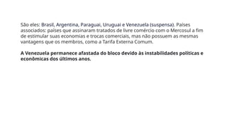São eles: Brasil, Argentina, Paraguai, Uruguai e Venezuela (suspensa). Países
associados: países que assinaram tratados de livre comércio com o Mercosul a fim
de estimular suas economias e trocas comerciais, mas não possuem as mesmas
vantagens que os membros, como a Tarifa Externa Comum.
A Venezuela permanece afastada do bloco devido às instabilidades políticas e
econômicas dos últimos anos.
 