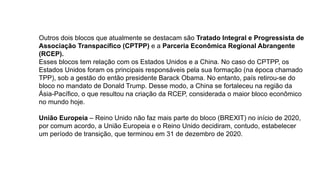 Outros dois blocos que atualmente se destacam são Tratado Integral e Progressista de
Associação Transpacífico (CPTPP) e a Parceria Econômica Regional Abrangente
(RCEP).
Esses blocos tem relação com os Estados Unidos e a China. No caso do CPTPP, os
Estados Unidos foram os principais responsáveis pela sua formação (na época chamado
TPP), sob a gestão do então presidente Barack Obama. No entanto, país retirou-se do
bloco no mandato de Donald Trump. Desse modo, a China se fortaleceu na região da
Ásia-Pacífico, o que resultou na criação da RCEP, considerada o maior bloco econômico
no mundo hoje.
União Europeia – Reino Unido não faz mais parte do bloco (BREXIT) no início de 2020,
por comum acordo, a União Europeia e o Reino Unido decidiram, contudo, estabelecer
um período de transição, que terminou em 31 de dezembro de 2020.
 