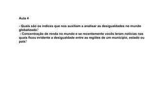 Aula 4
- Quais são os índices que nos auxiliam a analisar as desigualdades no mundo
globalizado?
- Concentração de renda no mundo e se recentemente vocês leram notícias nas
quais ficou evidente a desigualdade entre as regiões de um município, estado ou
país?
 