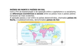 PAÍSES DO NORTE E PAÍSES DO SUL
Com o fim da bipolarização e da oposição entre o capitalismo e o socialismo,
as diferenças econômicas e sociais entre os países ricos e países pobres
tornaram-se mais evidentes.
A oposição passou a ser entre os países desenvolvidos, chamados países do
Norte, e subdesenvolvidos, denominados países do Sul.
 