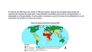 O cálculo do IDH leva em conta o PIB per capita, depois de corrigido pelo poder de
compra da moeda de cada país, mas também considera dois outros componentes: a
educação e a longevidade. A educação é avaliada a partir da taxa de analfabetismo e de
matrícula em todos os níveis de ensino.
 