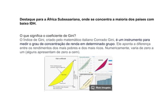 Destaque para a África Subssaariana, onde se concentra a maioria dos países com
baixo IDH.
O que significa o coeficiente de Gini?
O Índice de Gini, criado pelo matemático italiano Conrado Gini, é um instrumento para
medir o grau de concentração de renda em determinado grupo. Ele aponta a diferença
entre os rendimentos dos mais pobres e dos mais ricos. Numericamente, varia de zero a
um (alguns apresentam de zero a cem).
 