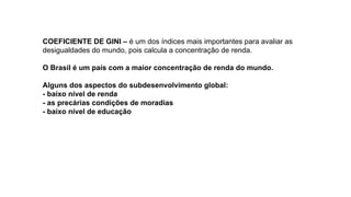 COEFICIENTE DE GINI – é um dos índices mais importantes para avaliar as
desigualdades do mundo, pois calcula a concentração de renda.
O Brasil é um país com a maior concentração de renda do mundo.
Alguns dos aspectos do subdesenvolvimento global:
- baixo nível de renda
- as precárias condições de moradias
- baixo nível de educação
 