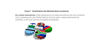 O que é? Características dos diferentes blocos econômicos
As uniões aduaneiras União aduaneira é um bloco econômico de livre comércio,
com a presença de uma Tarifa Externa Comum para o desenvolvimento do
comércio, e em que há livre circulação de pessoas.
 