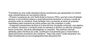 "Considera-se uma união aduaneira blocos econômicos que apresentem no mínimo
duas características em sua política interna:
- Primeiro a presença de uma Tarifa Externa Comum (TEC), que tem como finalidade
eliminar a concorrência externa e automaticamente favorecer a compra e venda de
produtos entre os membros. Essa tarifação visa a aumentar as taxas de produtos
importados pelos membros de outros países que não compõem a união.
- A segunda característica do bloco é a área de livre circulação comercial, cujo objetivo
é o mesmo: favorecer o comércio entre os membros e diminuir ou eliminar quaisquer
taxas comerciais, barreiras alfandegárias ou impostos. Tais políticas internas,
adotadas pelos membros da união, contribuem mutuamente para o crescimento e
desenvolvimento econômico dos membros. "Veja mais sobre "União aduaneira" em:
https://brasilescola.uol.com.br/geografia/uniao-aduaneira.htm
 