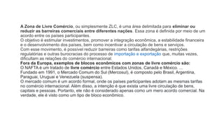 A Zona de Livre Comércio, ou simplesmente ZLC, é uma área delimitada para eliminar ou
reduzir as barreiras comerciais entre diferentes nações. Essa zona é definida por meio de um
acordo entre os países participantes.
O objetivo é estimular investimentos, promover a integração econômica, a estabilidade financeira
e o desenvolvimento dos países, bem como incentivar a circulação de bens e serviços.
Com esse movimento, é possível reduzir barreiras como tarifas alfandegárias, restrições
regulatórias e outras burocracias do processo de importação e exportação que, muitas vezes,
dificultam as relações do comércio internacional.
Fora da Europa, exemplos de blocos econômicos com zonas de livre comércio são:
O NAFTA é um tratado de livre comércio entre Estados Unidos, Canadá e México. ...
Fundado em 1991, o Mercado Comum do Sul (Mercosul), é composto pelo Brasil, Argentina,
Paraguai, Uruguai e Venezuela (suspensa).
O mercado comum é um acordo formal, onde os países participantes adotam as mesmas tarifas
no comércio internacional. Além disso, a intenção é que exista uma livre circulação de bens,
capitais e pessoas. Portanto, ele não é considerado apenas como um mero acordo comercial. Na
verdade, ele é visto como um tipo de bloco econômico.
 