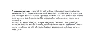 O mercado comum é um acordo formal, onde os países participantes adotam as
mesmas tarifas no comércio internacional. Além disso, a intenção é que exista uma
livre circulação de bens, capitais e pessoas. Portanto, ele não é considerado apenas
como um mero acordo comercial. Na verdade, ele é visto como um tipo de bloco
econômico.
Formado por Brasil, Paraguai, Uruguai e Argentina. Tem como principal função
promover uma área de livre comércio, desenvolvimento social e econômico entre os
membros, além de permitir a livre circulação de pessoas, mercadorias e bens de
modo geral.
 