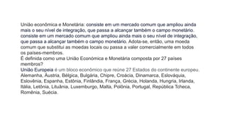União econômica e Monetária: consiste em um mercado comum que ampliou ainda
mais o seu nível de integração, que passa a alcançar também o campo monetário.
consiste em um mercado comum que ampliou ainda mais o seu nível de integração,
que passa a alcançar também o campo monetário. Adota-se, então, uma moeda
comum que substitui as moedas locais ou passa a valer comercialmente em todos
os países-membros.
É definida como uma União Económica e Monetária composta por 27 países
membros?
União Europeia é um bloco econômico que reúne 27 Estados do continente europeu.
Alemanha, Áustria, Bélgica, Bulgária, Chipre, Croácia, Dinamarca, Eslováquia,
Eslovênia, Espanha, Estônia, Finlândia, França, Grécia, Holanda, Hungria, Irlanda,
Itália, Letônia, Lituânia, Luxemburgo, Malta, Polônia, Portugal, República Tcheca,
Romênia, Suécia.
 