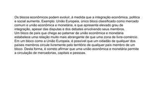 Os blocos econômicos podem evoluir, à medida que a integração econômica, politica
e social aumenta. Exemplo: União Europeia, único bloco classificado como mercado
comum e união econômica e monetária, e que apresenta elevado grau de
integração, apesar das disputas e dos debates envolvendo seus membros.
Um bloco de país que chega ao patamar de união econômica e monetária
estabelece uma relação muito mais abrangente de que uma zona de livre-comércio.
Em um bloco como a União Europeia, é possível que um cidadão de qualquer dos
países membros circule livremente pelo território de qualquer país membro de um
bloco. Desta forma, é correto afirmar que uma união econômica e monetária permite
a circulação de mercadorias, capitais e pessoas.
 