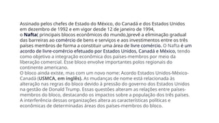 Assinado pelos chefes de Estado do México, do Canadá e dos Estados Unidos
em dezembro de 1992 e em vigor desde 12 de janeiro de 1994,
o Nafta( principais blocos econômicos do mundo,)prevê a eliminação gradual
das barreiras ao comércio de bens e serviços e aos investimentos entre os três
países membros de forma a constituir uma área de livre comércio. O Nafta é um
acordo de livre-comércio efetuado por Estados Unidos, Canadá e México, tendo
como objetivo a integração econômica dos países-membros por meio da
liberação comercial. Esse bloco envolve importantes polos regionais do
continente americano.
O bloco ainda existe, mas com um novo nome: Acordo Estados Unidos-México-
Canadá (USMCA, em inglês). As mudanças de nome está relacionada às
alteração nas regras do bloco devido à pressão do governo dos Estados Unidos
na gestão de Donald Trump. Essas questões alteram as relações entre países-
membros do bloco, destacando os impactos sobre a população dos três países.
A interferência dessas organizações altera as características políticas e
econômicas de determinadas áreas dos países-membros do bloco.
 