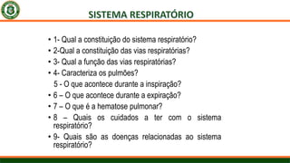 • 1- Qual a constituição do sistema respiratório?
• 2-Qual a constituição das vias respiratórias?
• 3- Qual a função das vias respiratórias?
• 4- Caracteriza os pulmões?
5 - O que acontece durante a inspiração?
• 6 – O que acontece durante a expiração?
• 7 – O que é a hematose pulmonar?
• 8 – Quais os cuidados a ter com o sistema
respiratório?
• 9- Quais são as doenças relacionadas ao sistema
respiratório?
 